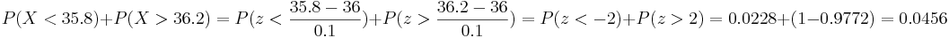 P(X<35.8)+P(X>36.2)=P(z<\frac{35.8-36}{0.1})+P(z>\frac{36.2-36}{0.1})=
P(z<-2)+P(z>2)=0.0228+(1-0.9772)=0.0456