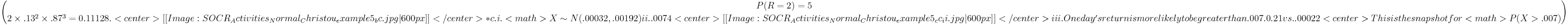P(R=2)=5 \choose 2 \times .13^2 \times .87^3 = 0.11128. 
<center>[[Image: SOCR_Activities_Normal_Christou_example5_bc.jpg|600px]]</center>
*c. i. <math>X \sim N(.00032,.00192)
    ii. .0074
<center>[[Image: SOCR_Activities_Normal_Christou_example5_cc_ii.jpg|600px]]</center>
    iii.One day's return is more likely to be greater than .007. 0.21 vs. .00022
<center>This is the snapshot for <math>P(X>.007)