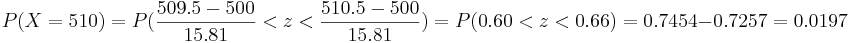 P(X=510)=P(\frac{509.5-500}{15.81}<z< \frac{510.5-500}{15.81})=
P(0.60<z<0.66)=0.7454-0.7257=0.0197